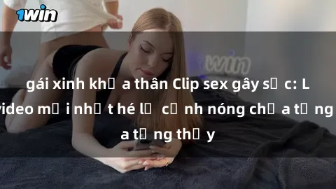 gái xinh khỏa thân Clip sex gây sốc: Loạt video mới nhất hé lộ cảnh nóng chưa từng thấy