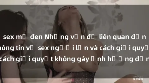sex mỹ đen Những vấn đề liên quan đến việc tiếp cận thông tin về sex người lớn và cách giải quyết không gây ảnh hưởng đến trẻ em