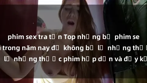 phim sex tra tấn Top những bộ phim sex hay nhất nên xem trong năm nay để không bỏ lỡ những thước phim hấp dẫn và đầy kịch tính.