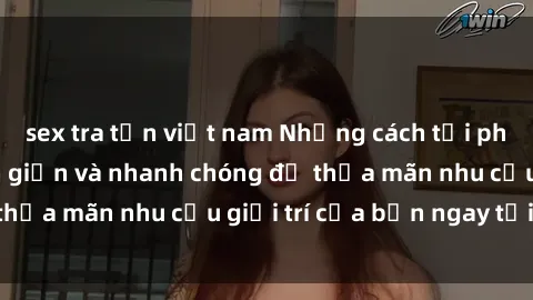 sex tra tấn việt nam Những cách tải phim sex về máy đơn giản và nhanh chóng để thỏa mãn nhu cầu giải trí của bạn ngay tại nhà
