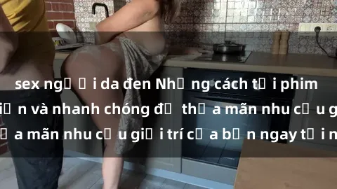 sex người da đen Những cách tải phim sex về máy đơn giản và nhanh chóng để thỏa mãn nhu cầu giải trí của bạn ngay tại nhà