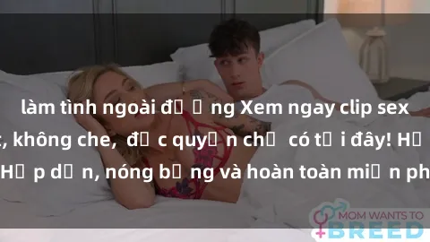 làm tình ngoài đường Xem ngay clip sex không che cực hot, không che,  độc quyền chỉ có tại đây! Hấp dẫn, nóng bỏng và hoàn toàn miễn phí, không thể bỏ qua!