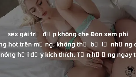 sex gái trẻ đẹp không che Đón xem phim sex mới nhất đang hot trên mạng, không thể bỏ lỡ những cảnh nóng hổi đầy kích thích. Tận hưởng ngay trước khi bị xoá chóng mặt!