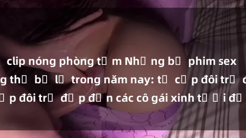 clip nóng phòng tắm Những bộ phim sex JAV hot nhất không thể bỏ lỡ trong năm nay: từ cặp đôi trẻ đẹp đến các cô gái xinh tươi đầy sức hút.