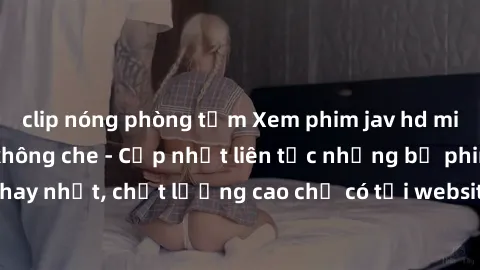 clip nóng phòng tắm Xem phim jav hd miễn phí đỉnh cao không che - Cập nhật liên tục những bộ phim sex hay nhất, chất lượng cao chỉ có tại website chuyên nghiệp hàng đầu.