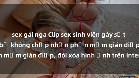 sex gái nga Clip sex sinh viên gây sốt mạng xã hội: Tuyên bố không chấp nhận phần mềm gián điệp, đòi xóa hình ảnh trên internet