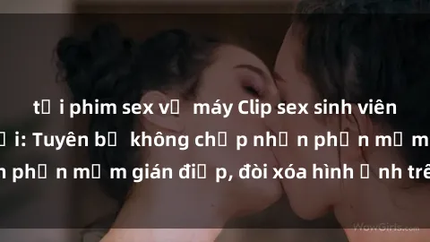 tải phim sex về máy Clip sex sinh viên gây sốt mạng xã hội: Tuyên bố không chấp nhận phần mềm gián điệp, đòi xóa hình ảnh trên internet