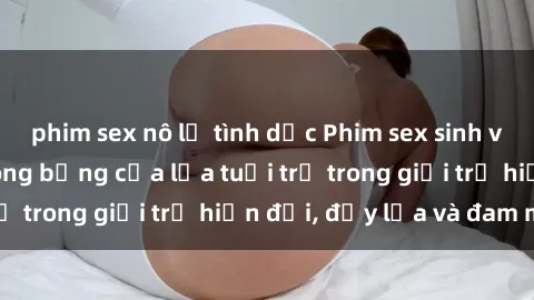 phim sex nô lệ tình dục Phim sex sinh viên: Câu chuyện nóng bỏng của lứa tuổi trẻ trong giới trẻ hiện đại, đầy lửa và đam mê