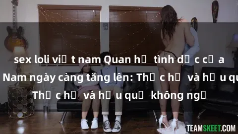 sex loli việt nam Quan hệ tình dục của nữ sinh Việt Nam ngày càng tăng lên: Thực hư và hậu quả không ngờ