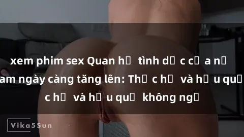 xem phim sex Quan hệ tình dục của nữ sinh Việt Nam ngày càng tăng lên: Thực hư và hậu quả không ngờ