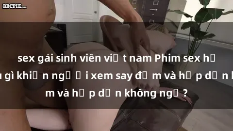 sex gái sinh viên việt nam Phim sex học sinh: Điều gì khiến người xem say đắm và hấp dẫn không ngờ?