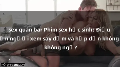 sex quán bar Phim sex học sinh: Điều gì khiến người xem say đắm và hấp dẫn không ngờ?