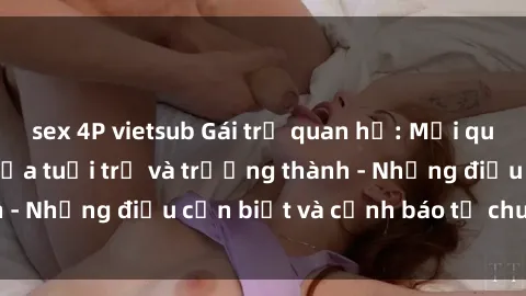 sex 4P vietsub Gái trẻ quan hệ: Mối quan hệ khác biệt giữa tuổi trẻ và trưởng thành - Những điều cần biết và cảnh báo từ chuyên gia