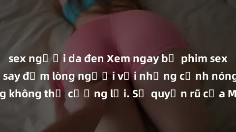 sex người da đen Xem ngay bộ phim sex milf hot nhất, làm say đắm lòng người với những cảnh nóng bỏng không thể cưỡng lại. Sự quyến rũ của MILF sẽ khiến bạn mãnh liệt!