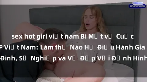sex hot girl việt nam Bí Mật về Cuộc Sống Của Các MILF Việt Nam: Làm thế Nào Họ Điều Hành Gia Đình, Sự Nghiệp và Vẻ Đẹp Với Định Hình Văn Hóa Đương Đại