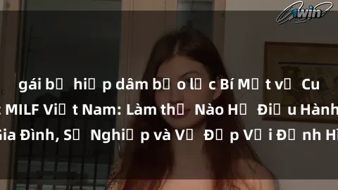 gái bị hiếp dâm bạo lực Bí Mật về Cuộc Sống Của Các MILF Việt Nam: Làm thế Nào Họ Điều Hành Gia Đình, Sự Nghiệp và Vẻ Đẹp Với Định Hình Văn Hóa Đương Đại