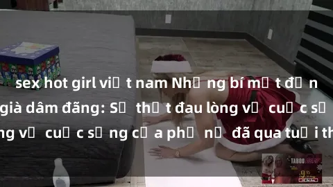 sex hot girl việt nam Những bí mật đằng sau vẻ ngoài gái già dâm đãng: Sự thật đau lòng về cuộc sống của phụ nữ đã qua tuổi thanh xuân
