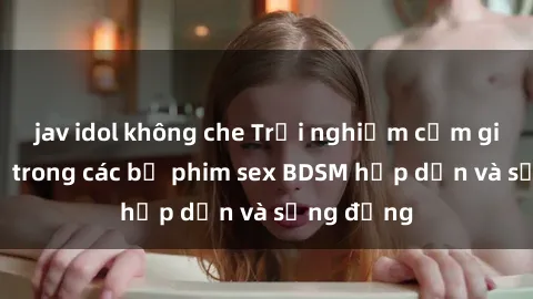 jav idol không che Trải nghiệm cảm giác mới lạ trong các bộ phim sex BDSM hấp dẫn và sống động