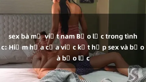 sex bà mẹ việt nam Bạo lực trong tình dục: Hiểm họa của việc kết hợp sex và bạo lực