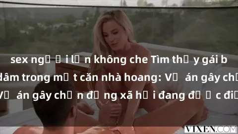 sex người lớn không che Tìm thấy gái bị trói và bị hiếp dâm trong một căn nhà hoang: Vụ án gây chấn động xã hội đang được điều tra vào.