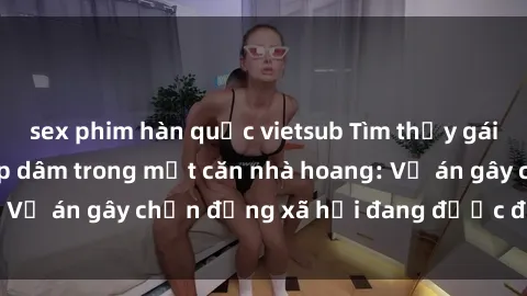 sex phim hàn quốc vietsub Tìm thấy gái bị trói và bị hiếp dâm trong một căn nhà hoang: Vụ án gây chấn động xã hội đang được điều tra vào.