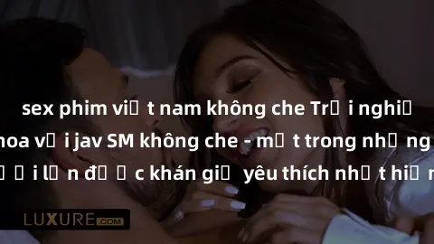 sex phim việt nam không che Trải nghiệm cảm xúc thăng hoa với jav SM không che - một trong những thể loại phim người lớn được khán giả yêu thích nhất hiện nay. Đảm bảo đem lại sự hấp dẫn, kích thích t