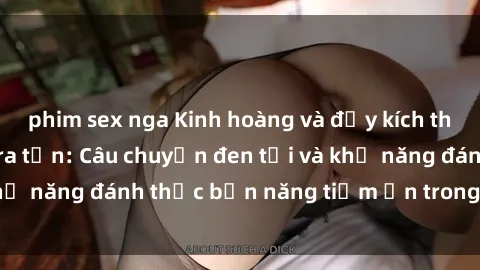 phim sex nga Kinh hoàng và đầy kích thích với phim sex tra tấn: Câu chuyện đen tối và khả năng đánh thức bản năng tiềm ẩn trong con người