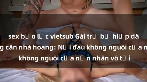 sex bạo lực vietsub Gái trẻ bị hiếp dâm bạo lực trong căn nhà hoang: Nỗi đau không nguôi của nạn nhân vô tội