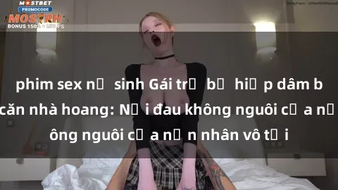 phim sex nữ sinh Gái trẻ bị hiếp dâm bạo lực trong căn nhà hoang: Nỗi đau không nguôi của nạn nhân vô tội
