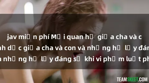 jav miễn phí Mối quan hệ giữa cha và con: Sự thật về tình dục giữa cha và con và những hệ lụy đáng sợ khi vi phạm luật pháp.