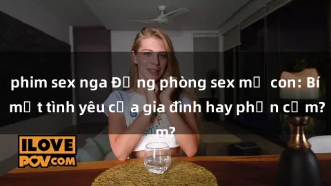 phim sex nga Động phòng sex mẹ con: Bí mật tình yêu của gia đình hay phản cảm?