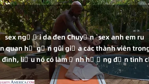 sex người da đen Chuyện `sex anh em ruột` - Đề cập đến quan hệ gần gũi giữa các thành viên trong gia đình, liệu nó có làm ảnh hưởng đến tình cảm gia đình hay không?