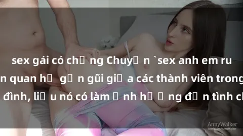 sex gái có chồng Chuyện `sex anh em ruột` - Đề cập đến quan hệ gần gũi giữa các thành viên trong gia đình, liệu nó có làm ảnh hưởng đến tình cảm gia đình hay không?