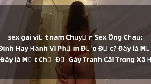 sex gái việt nam Chuyện Sex Ông Cháu: Mối Quan Hệ Gia Đình Hay Hành Vi Phạm Đạo Đức? Đây là Một Chủ Đề Gây Tranh Cãi Trong Xã Hội Hiện Nay.