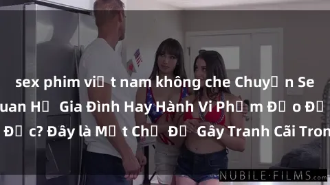 sex phim việt nam không che Chuyện Sex Ông Cháu: Mối Quan Hệ Gia Đình Hay Hành Vi Phạm Đạo Đức? Đây là Một Chủ Đề Gây Tranh Cãi Trong Xã Hội Hiện Nay.