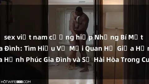 sex việt nam cưỡng hiếp Những Bí Mật trong Tình Dục Gia Đình: Tìm Hiểu Về Mối Quan Hệ Giữa Hạnh Phúc Gia Đình và Sự Hài Hòa Trong Cuộc Sống Tình Dục