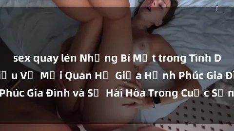 sex quay lén Những Bí Mật trong Tình Dục Gia Đình: Tìm Hiểu Về Mối Quan Hệ Giữa Hạnh Phúc Gia Đình và Sự Hài Hòa Trong Cuộc Sống Tình Dục