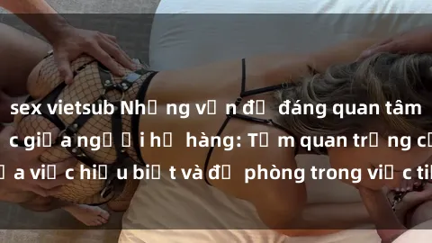 sex vietsub Những vấn đề đáng quan tâm về quan hệ tình dục giữa người họ hàng: Tầm quan trọng của việc hiểu biết và đề phòng trong việc tiếp xúc trong gia đình.