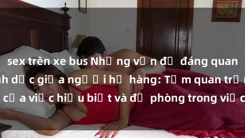 sex trên xe bus Những vấn đề đáng quan tâm về quan hệ tình dục giữa người họ hàng: Tầm quan trọng của việc hiểu biết và đề phòng trong việc tiếp xúc trong gia đình.