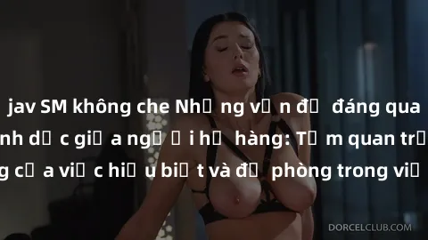 jav SM không che Những vấn đề đáng quan tâm về quan hệ tình dục giữa người họ hàng: Tầm quan trọng của việc hiểu biết và đề phòng trong việc tiếp xúc trong gia đình.