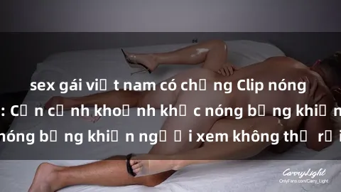 sex gái việt nam có chồng Clip nóng phòng tắm gây sốt: Cận cảnh khoảnh khắc nóng bỏng khiến người xem không thể rời mắt