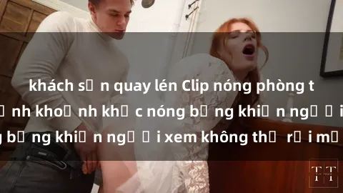 khách sạn quay lén Clip nóng phòng tắm gây sốt: Cận cảnh khoảnh khắc nóng bỏng khiến người xem không thể rời mắt