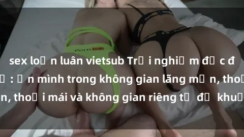 sex loạn luân vietsub Trải nghiệm độc đáo tại sex nhà nghỉ: ẩn mình trong không gian lãng mạn, thoải mái và không gian riêng tư để khuấy động tình ái.