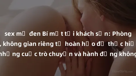 sex mỹ đen Bí mật tại khách sạn: Phòng quay lén khép kín, không gian riêng tư hoàn hảo để thực hiện những cuộc trò chuyện và hành động không bị người khác phát hiện.