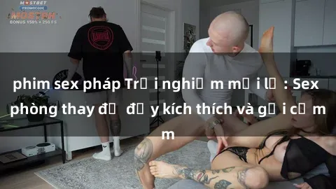 phim sex pháp Trải nghiệm mới lạ: Sex phòng thay đồ đầy kích thích và gợi cảm