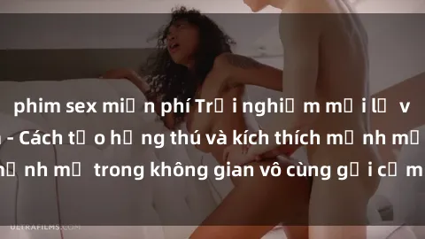 phim sex miễn phí Trải nghiệm mới lạ với sex phòng tắm - Cách tạo hứng thú và kích thích mạnh mẽ trong không gian vô cùng gợi cảm và lãng mạn