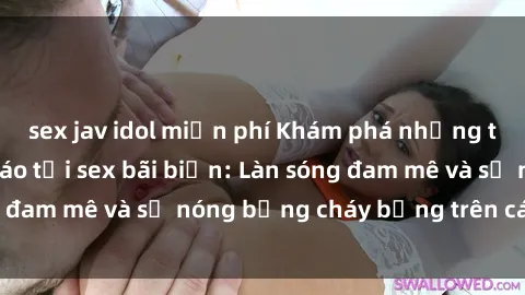 sex jav idol miễn phí Khám phá những trải nghiệm độc đáo tại sex bãi biển: Làn sóng đam mê và sự nóng bỏng cháy bỏng trên cát trắng