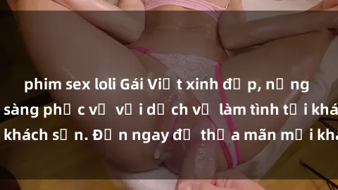 phim sex loli Gái Việt xinh đẹp, nồng nàn tình cảm, sẵn sàng phục vụ với dịch vụ làm tình tại khách sạn. Đến ngay để thỏa mãn mọi khao khát của bạn!