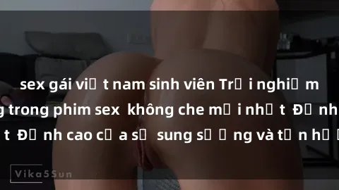 sex gái việt nam sinh viên Trải nghiệm cực kỳ nóng bỏng trong phim sex  không che mới nhất  Đỉnh cao của sự sung sướng và tận hưởng chân thật