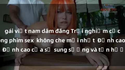 gái việt nam dâm đãng Trải nghiệm cực kỳ nóng bỏng trong phim sex  không che mới nhất  Đỉnh cao của sự sung sướng và tận hưởng chân thật